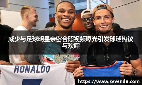 威少与足球明星亲密合照视频曝光引发球迷热议与欢呼